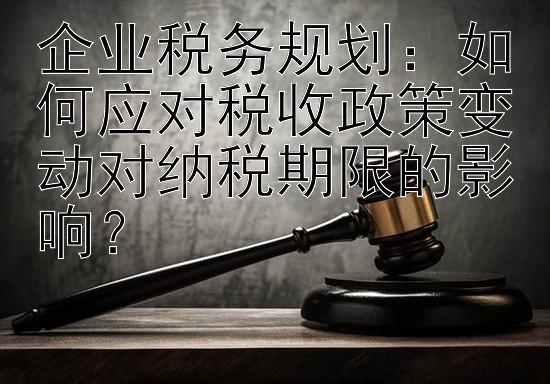 企业税务规划：如何应对税收政策变动对纳税期限的影响？