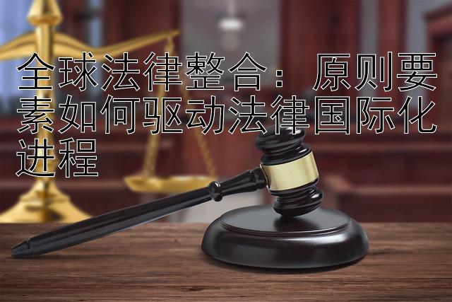 全球法律整合：原则要素如何驱动法律国际化进程