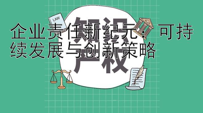 企业责任新纪元：可持续发展与创新策略