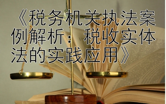 《税务机关执法案例解析：税收实体法的实践应用》