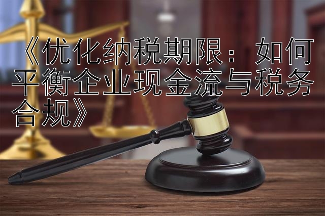 《优化纳税期限：如何平衡企业现金流与税务合规》