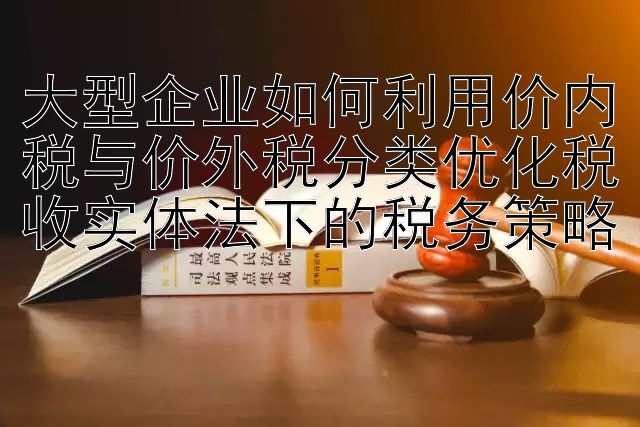 大型企业如何利用价内税与价外税分类优化税收实体法下的税务策略