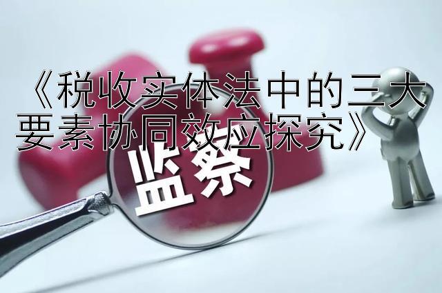 《税收实体法中的三大要素协同效应探究》