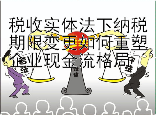 税收实体法下纳税期限变更如何重塑企业现金流格局