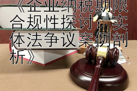 《企业纳税期限合规性探讨：实体法争议案例剖析》