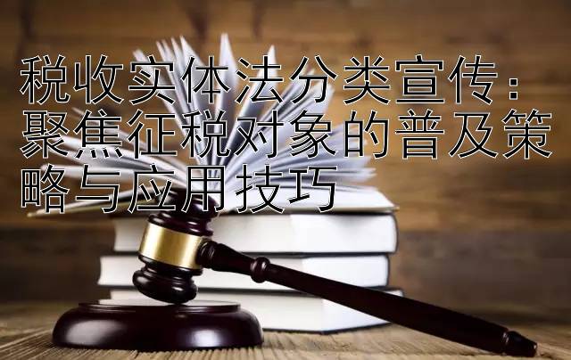 税收实体法分类宣传：聚焦征税对象的普及策略与应用技巧