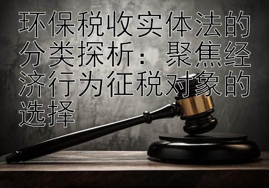 环保税收实体法的分类探析：聚焦经济行为征税对象的选择