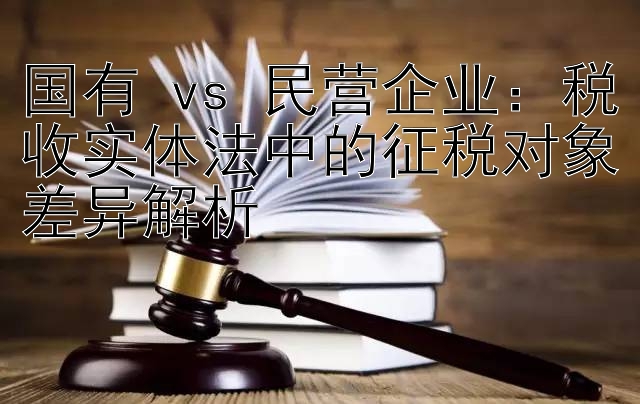 国有 vs 民营企业：税收实体法中的征税对象差异解析