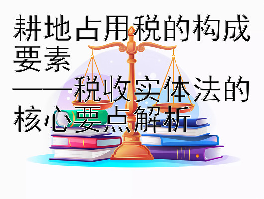 耕地占用税的构成要素  
——税收实体法的核心要点解析