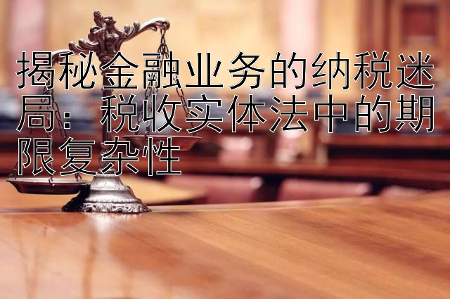 揭秘金融业务的纳税迷局：税收实体法中的期限复杂性